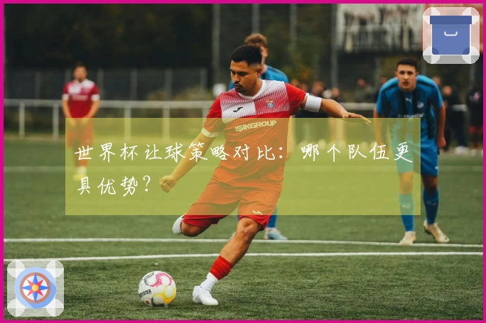 世界杯让球策略对比：哪个队伍更具优势？