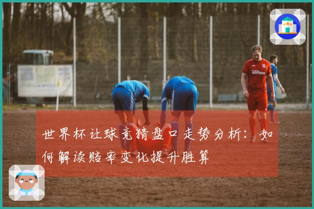 世界杯让球竞猜盘口走势分析：如何解读赔率变化提升胜算