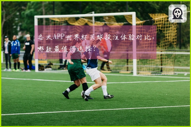 各大APP世界杯买球投注体验对比，哪款最值得选择？
